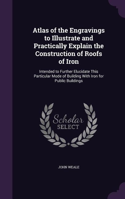 Atlas of the Engravings to Illustrate and Practically Explain the Construction of Roofs of Iron: Intended to Further Elucidate This Particular Mode of Building With Iron for Public Buildings