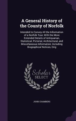 A General History of the County of Norfolk: Intended to Convey All the Information of a Norfolk Tour, With the More Extended Details of Antiquarian, Statistical, Pictorial, Architectural, and Miscellaneous Information; Including Biographical Notices, Orig