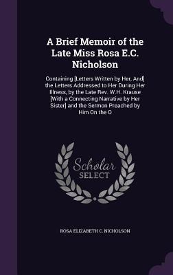 A Brief Memoir of the Late Miss Rosa E.C. Nicholson: Containing [Letters Written by Her, And] the Letters Addressed to Her During Her Illness, by the Late Rev. W.H. Krause [With a Connecting Narrative by Her Sister] and the Sermon Preached by Him On the O