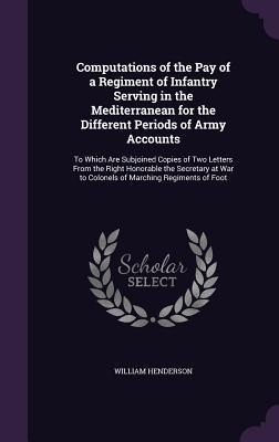 Computations of the Pay of a Regiment of Infantry Serving in the Mediterranean for the Different Periods of Army Accounts: To Which Are Subjoined Copies of Two Letters From the Right Honorable the Secretary at War to Colonels of Marching Regiments of Foot