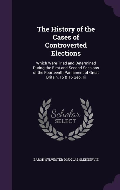 The History of the Cases of Controverted Elections: Which Were Tried and Determined During the First and Second Sessions of the Fourteenth Parliament of Great Britain, 15 & 16 Geo. Iii