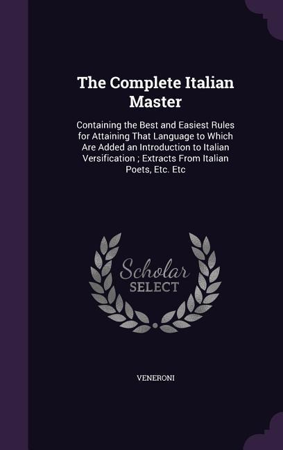 The Complete Italian Master: Containing the Best and Easiest Rules for Attaining That Language to Which Are Added an Introduction to Italian Versification; Extracts From Italian Poets, Etc. Etc
