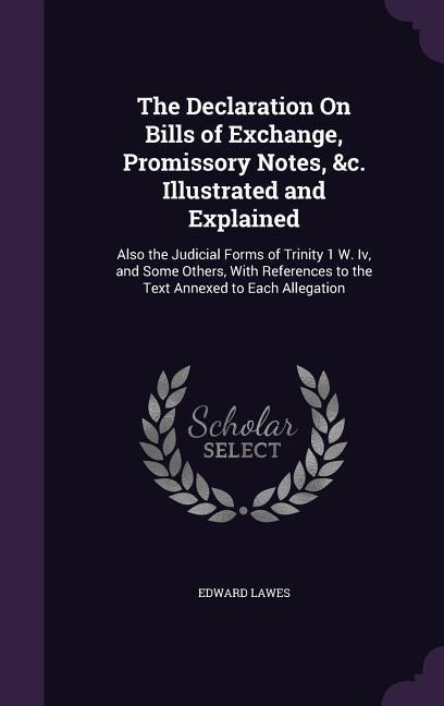 The Declaration On Bills of Exchange, Promissory Notes, &c. Illustrated and Explained: Also the Judicial Forms of Trinity 1 W. Iv, and Some Others, With References to the Text Annexed to Each Allegation