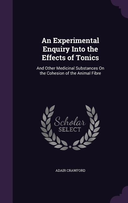 An Experimental Enquiry Into the Effects of Tonics: And Other Medicinal Substances On the Cohesion of the Animal Fibre