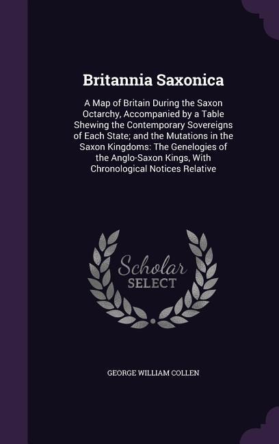 Britannia Saxonica: A Map of Britain During the Saxon Octarchy, Accompanied by a Table Shewing the Contemporary Sovereigns of Each State; and the Mutations in the Saxon Kingdoms: The Genelogies of the Anglo-Saxon Kings, With Chronological Notices Relative