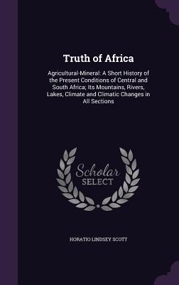 Truth of Africa: Agricultural-Mineral: A Short History of the Present Conditions of Central and South Africa; Its Mountains, Rivers, Lakes, Climate and Climatic Changes in All Sections