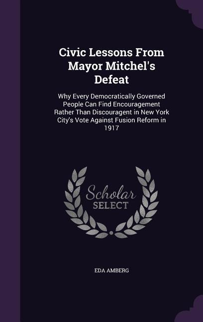 Civic Lessons From Mayor Mitchels Defeat: Why Every Democratically Governed People Can Find Encouragement Rather Than Discouragent in New York Citys Vote Against Fusion Reform in 1917
