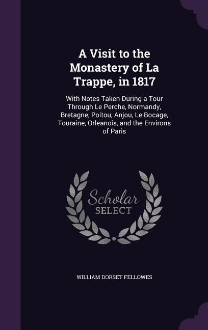 A Visit to the Monastery of La Trappe, in 1817: With Notes Taken During a Tour Through Le Perche, Normandy, Bretagne, Poitou, Anjou, Le Bocage, Touraine, Orleanois, and the Environs of Paris