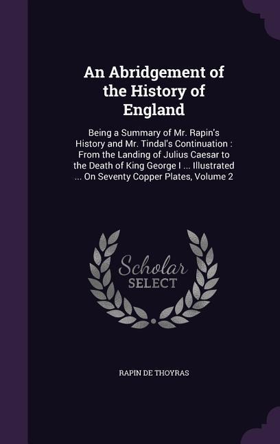 An Abridgement of the History of England: Being a Summary of Mr. Rapin's History and Mr. Tindal's Continuation: From the Landing of Julius Caesar to the Death of King George I ... Illustrated ... On Seventy Copper Plates, Volume 2