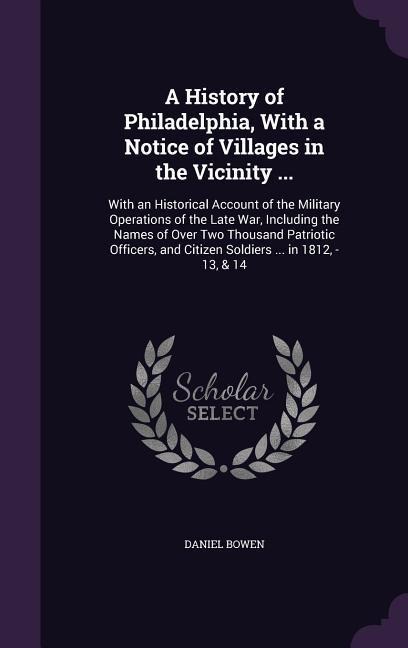 A History of Philadelphia, With a Notice of Villages in the Vicinity ...: With an Historical Account of the Military Operations of the Late War, Including the Names of Over Two Thousand Patriotic Officers, and Citizen Soldiers ... in 1812, -13, & 14