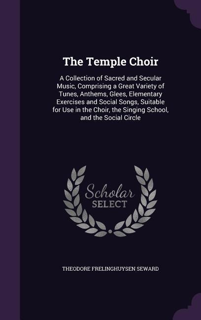 The Temple Choir: A Collection of Sacred and Secular Music, Comprising a Great Variety of Tunes, Anthems, Glees, Elementary Exercises and Social Songs, Suitable for Use in the Choir, the Singing School, and the Social Circle