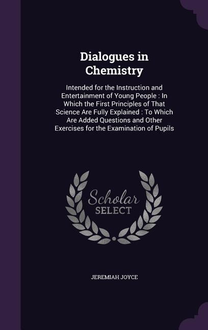 Dialogues in Chemistry: Intended for the Instruction and Entertainment of Young People: In Which the First Principles of That Science Are Fully Explained: To Which Are Added Questions and Other Exercises for the Examination of Pupils