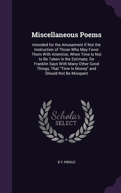 Miscellaneous Poems: Intended for the Amusement If Not the Instruction of Those Who May Favor Them With Attention, When Time Is Not to Be Taken in the Estimate; for Franklin Says With Many Other Good Things, That "Time Is Money" and Should Not Be Misspent