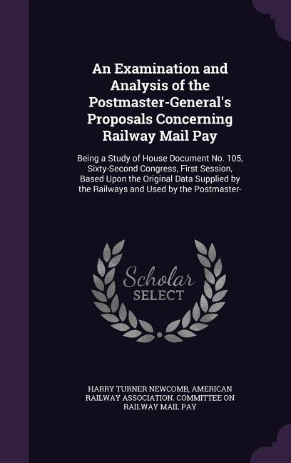 An Examination and Analysis of the Postmaster-Generals Proposals Concerning Railway Mail Pay: Being a Study of House Document No. 105, Sixty-Second Congress, First Session, Based Upon the Original Data Supplied by the Railways and Used by the Postmaster-