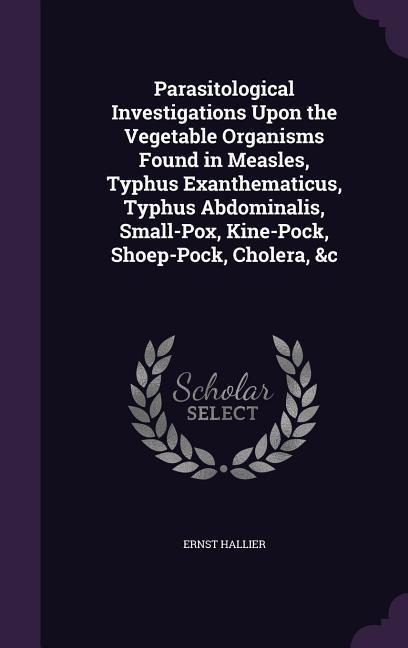 Parasitological Investigations Upon the Vegetable Organisms Found in Measles, Typhus Exanthematicus, Typhus Abdominalis, Small-Pox, Kine-Pock, Shoep-Pock, Cholera, &c