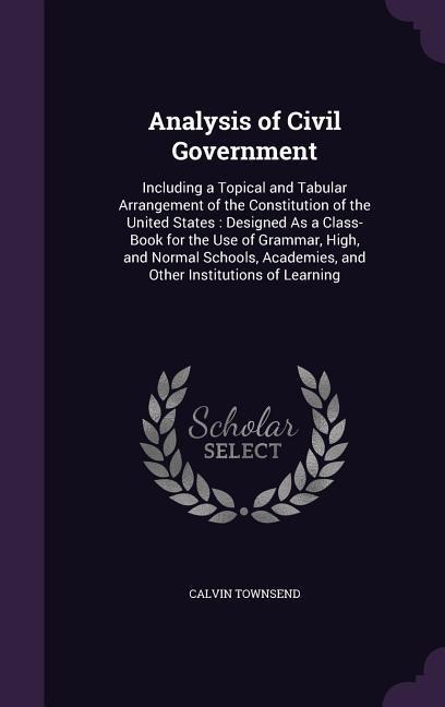 Analysis of Civil Government: Including a Topical and Tabular Arrangement of the Constitution of the United States: Designed As a Class-Book for the Use of Grammar, High, and Normal Schools, Academies, and Other Institutions of Learning