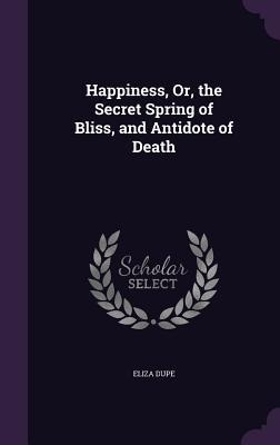 Happiness, Or, the Secret Spring of Bliss, and Antidote of Death