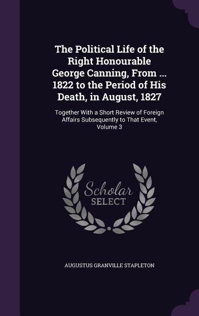 The Political Life of the Right Honourable George Canning, From ... 1822 to the Period of His Death, in August, 1827: Together With a Short Review of Foreign Affairs Subsequently to That Event, Volume 3