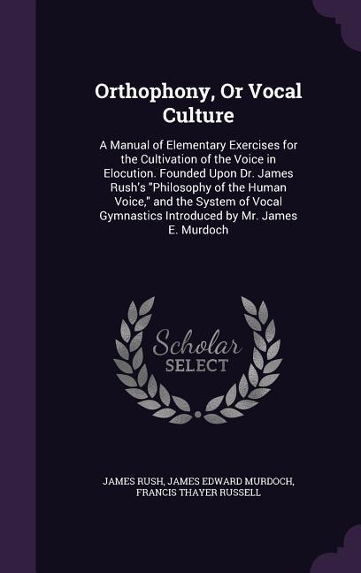 Orthophony, Or Vocal Culture: A Manual of Elementary Exercises for the Cultivation of the Voice in Elocution. Founded Upon Dr. James Rushs Philosophy of the Human Voice, and the System of Vocal Gymnastics Introduced by Mr. James E. Murdoch