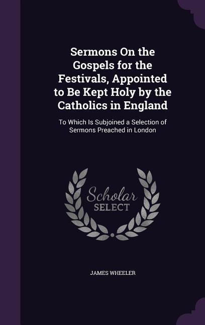 Sermons On the Gospels for the Festivals, Appointed to Be Kept Holy by the Catholics in England: To Which Is Subjoined a Selection of Sermons Preached in London