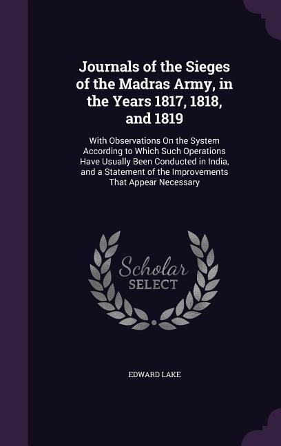 Journals of the Sieges of the Madras Army, in the Years 1817, 1818, and 1819: With Observations On the System According to Which Such Operations Have Usually Been Conducted in India, and a Statement of the Improvements That Appear Necessary