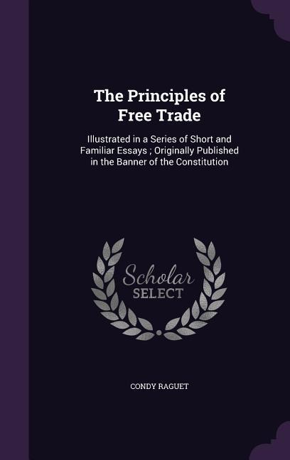 The Principles of Free Trade: Illustrated in a Series of Short and Familiar Essays; Originally Published in the Banner of the Constitution
