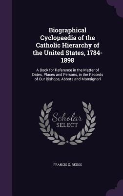 Biographical Cyclopaedia of the Catholic Hierarchy of the United States, 1784-1898: A Book for Reference in the Matter of Dates, Places and Persons, in the Records of Our Bishops, Abbots and Monsignori