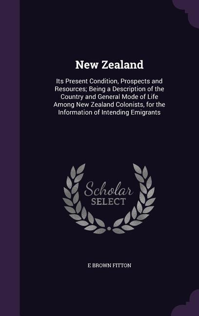 New Zealand: Its Present Condition, Prospects and Resources; Being a Description of the Country and General Mode of Life Among New Zealand Colonists, for the Information of Intending Emigrants