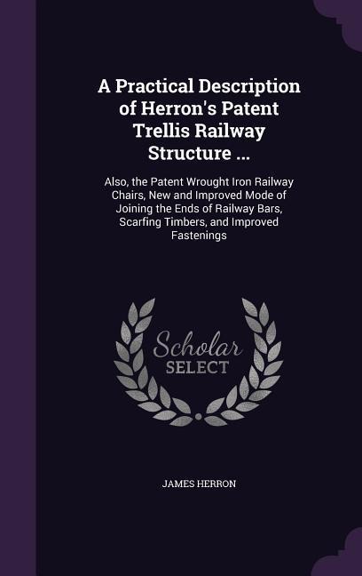 A Practical Description of Herrons Patent Trellis Railway Structure ...: Also, the Patent Wrought Iron Railway Chairs, New and Improved Mode of Joining the Ends of Railway Bars, Scarfing Timbers, and Improved Fastenings