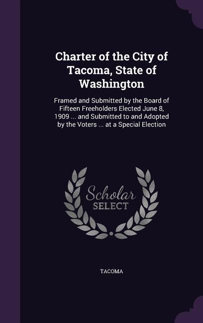 Charter of the City of Tacoma, State of Washington: Framed and Submitted by the Board of Fifteen Freeholders Elected June 8, 1909 ... and Submitted to and Adopted by the Voters ... at a Special Election