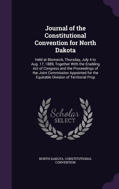 Journal of the Constitutional Convention for North Dakota: Held at Bismarck, Thursday, July 4 to Aug. 17, 1889, Together With the Enabling Act of Congress and the Proceedings of the Joint Commission Appointed for the Equitable Division of Territorial Prop