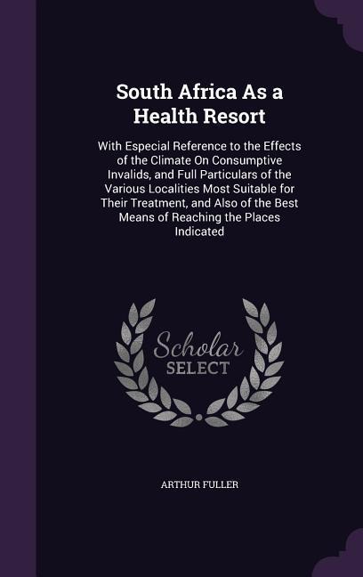 South Africa As a Health Resort: With Especial Reference to the Effects of the Climate On Consumptive Invalids, and Full Particulars of the Various Localities Most Suitable for Their Treatment, and Also of the Best Means of Reaching the Places Indicated