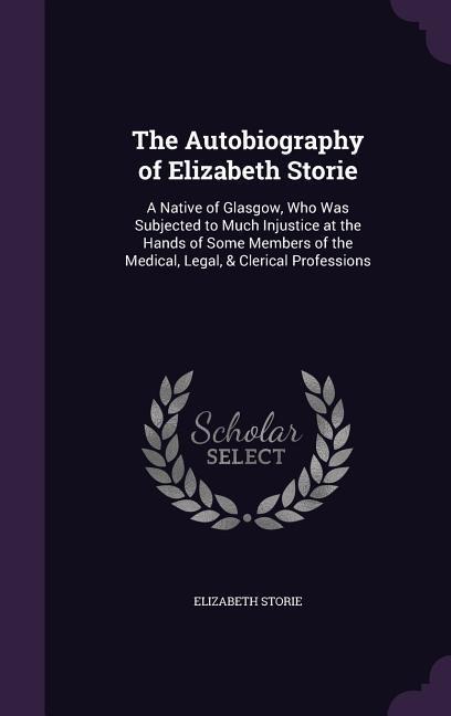The Autobiography of Elizabeth Storie: A Native of Glasgow, Who Was Subjected to Much Injustice at the Hands of Some Members of the Medical, Legal, & Clerical Professions