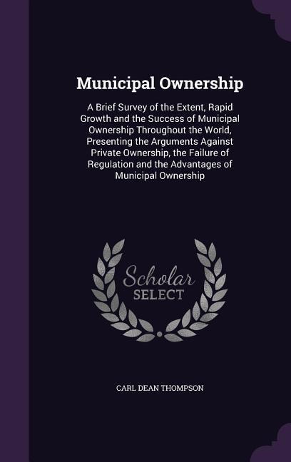 Municipal Ownership: A Brief Survey of the Extent, Rapid Growth and the Success of Municipal Ownership Throughout the World, Presenting the Arguments Against Private Ownership, the Failure of Regulation and the Advantages of Municipal Ownership