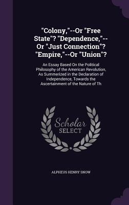 Colony,--Or Free State? Dependence,--Or Just Connection? Empire,--Or Union?: An Essay Based On the Political Philosophy of the American Revolution, As Summerized in the Declaration of Independence, Towards the Ascertainment of the Nature of Th