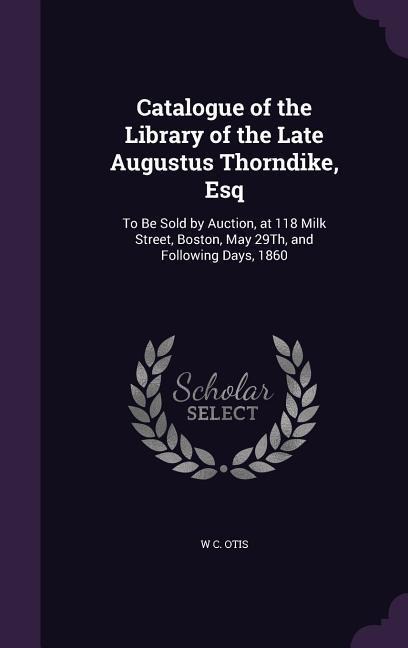 Catalogue of the Library of the Late Augustus Thorndike, Esq: To Be Sold by Auction, at 118 Milk Street, Boston, May 29Th, and Following Days, 1860