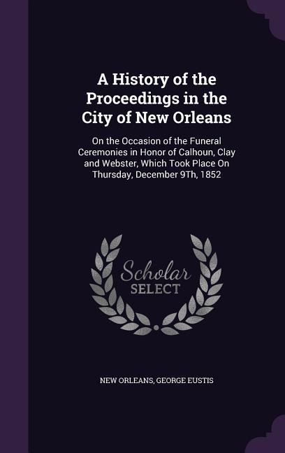 A History of the Proceedings in the City of New Orleans: On the Occasion of the Funeral Ceremonies in Honor of Calhoun, Clay and Webster, Which Took Place On Thursday, December 9Th, 1852