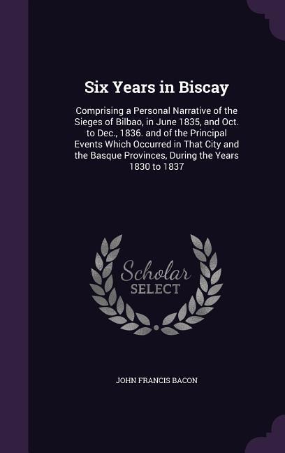 Six Years in Biscay: Comprising a Personal Narrative of the Sieges of Bilbao, in June 1835, and Oct. to Dec., 1836. and of the Principal Events Which Occurred in That City and the Basque Provinces, During the Years 1830 to 1837