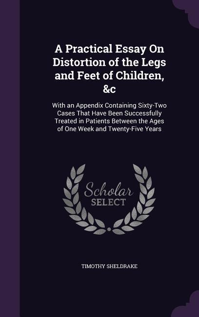 A Practical Essay On Distortion of the Legs and Feet of Children, &c: With an Appendix Containing Sixty-Two Cases That Have Been Successfully Treated in Patients Between the Ages of One Week and Twenty-Five Years