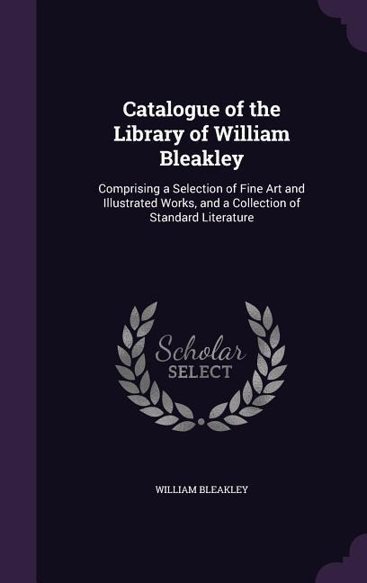 Catalogue of the Library of William Bleakley: Comprising a Selection of Fine Art and Illustrated Works, and a Collection of Standard Literature