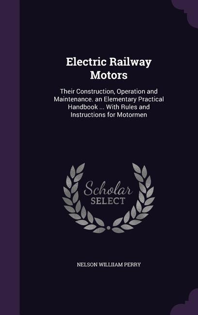 Electric Railway Motors: Their Construction, Operation and Maintenance. an Elementary Practical Handbook ... With Rules and Instructions for Motormen