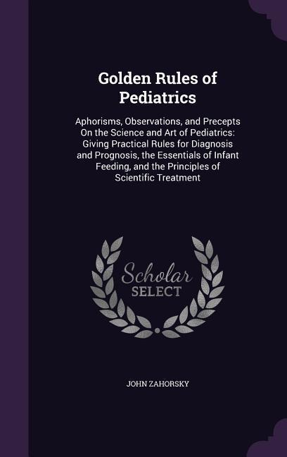 Golden Rules of Pediatrics: Aphorisms, Observations, and Precepts On the Science and Art of Pediatrics: Giving Practical Rules for Diagnosis and Prognosis, the Essentials of Infant Feeding, and the Principles of Scientific Treatment