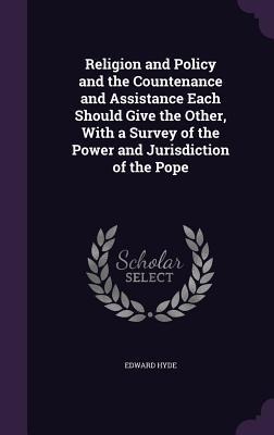Religion and Policy and the Countenance and Assistance Each Should Give the Other, With a Survey of the Power and Jurisdiction of the Pope