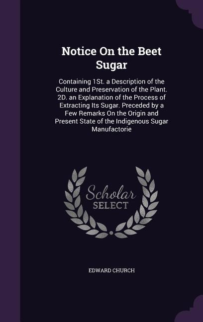 Notice On the Beet Sugar: Containing 1St. a Description of the Culture and Preservation of the Plant. 2D. an Explanation of the Process of Extracting Its Sugar. Preceded by a Few Remarks On the Origin and Present State of the Indigenous Sugar Manufactorie
