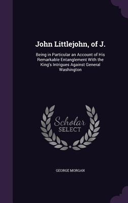 John Littlejohn, of J.: Being in Particular an Account of His Remarkable Entanglement With the Kings Intrigues Against General Washington