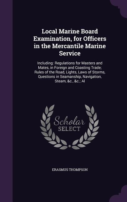 Local Marine Board Examination, for Officers in the Mercantile Marine Service: Including: Regulations for Masters and Mates, in Foreign and Coasting Trade; Rules of the Road, Lights, Laws of Storms, Questions in Seamanship, Navigation, Steam, &c., &c.; Al