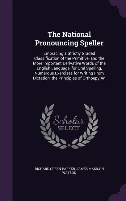The National Pronouncing Speller: Embracing a Strictly Graded Classification of the Primitive, and the More Important Derivative Words of the English Language, for Oral Spelling, Numerous Exercises for Writing From Dictation, the Principles of Orthoepy An