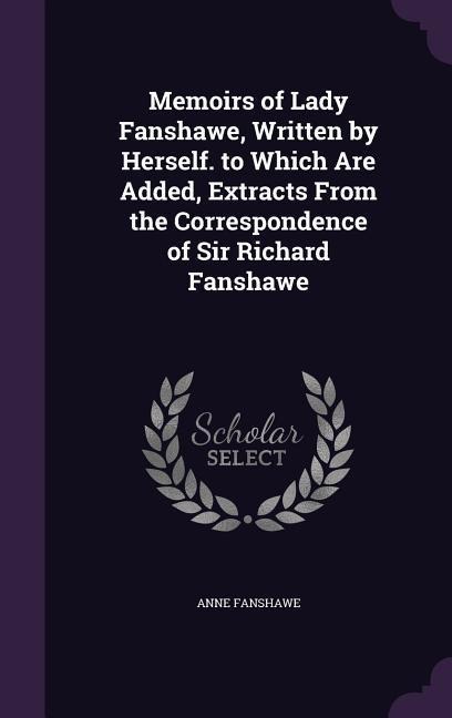 Memoirs of Lady Fanshawe, Written by Herself. to Which Are Added, Extracts From the Correspondence of Sir Richard Fanshawe