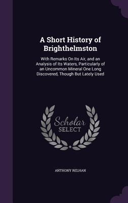 A Short History of Brighthelmston: With Remarks On Its Air, and an Analysis of Its Waters, Particularly of an Uncommon Mineral One Long Discovered, Though But Lately Used