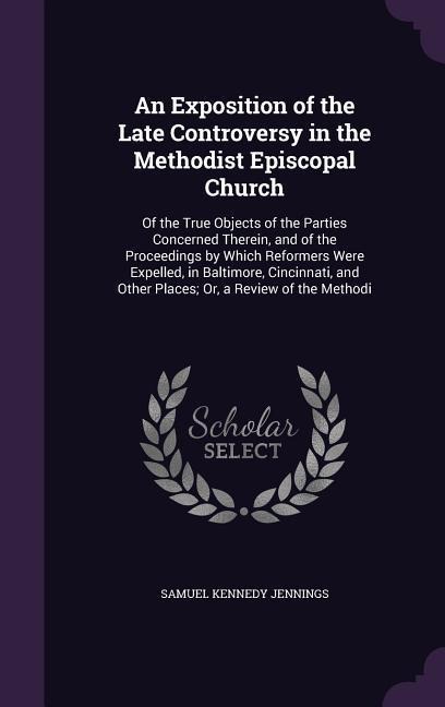 An Exposition of the Late Controversy in the Methodist Episcopal Church: Of the True Objects of the Parties Concerned Therein, and of the Proceedings by Which Reformers Were Expelled, in Baltimore, Cincinnati, and Other Places; Or, a Review of the Methodi
